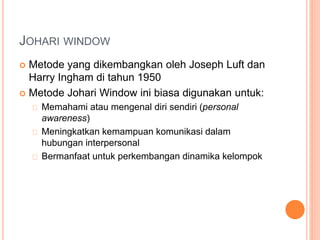 JOHARI WINDOW
 Metode yang dikembangkan oleh Joseph Luft dan
Harry Ingham di tahun 1950
 Metode Johari Window ini biasa digunakan untuk:
Memahami atau mengenal diri sendiri (personal
awareness)
Meningkatkan kemampuan komunikasi dalam
hubungan interpersonal
Bermanfaat untuk perkembangan dinamika kelompok
 