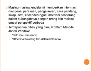  Masing-masing jendela ini memberikan informasi
mengenai perasaan, pengalaman, cara pandang,
sikap, sifat, kecenderungan, motivasi seseorang
dalam hubungannya dengan orang lain melalui
empat perspektif berbeda
 Terdapat dua pihak yang dirujuk dalam Metode
Johari Window:
‘Self’ atau diri sendiri
‘Others’ atau orang lain dalam kelompok
 