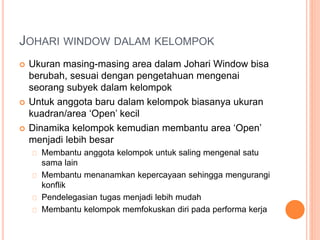 JOHARI WINDOW DALAM KELOMPOK
 Ukuran masing-masing area dalam Johari Window bisa
berubah, sesuai dengan pengetahuan mengenai
seorang subyek dalam kelompok
 Untuk anggota baru dalam kelompok biasanya ukuran
kuadran/area ‘Open’ kecil
 Dinamika kelompok kemudian membantu area ‘Open’
menjadi lebih besar
Membantu anggota kelompok untuk saling mengenal satu
sama lain
Membantu menanamkan kepercayaan sehingga mengurangi
konflik
Pendelegasian tugas menjadi lebih mudah
Membantu kelompok memfokuskan diri pada performa kerja
 