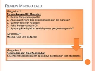 REVIEW MINGGU LALU
Minggu ke - 1
Pengembangan Diri Manusia :
1. Definisi Pengembangan Diri
2. Apa sajakah yang bisa dikembangkan dari diri manusia?
3. Sumber daya dan halangan
4. Fakta Pengembangan Diri
5. Apa yang kita dapatkan setelah proses pengembangan diri?
IMPORTANT!
MENGENALI DIRI SENDIRI
Minggu ke - 2
Kepribadian dan Tipe Kepribadian
1. Mengenal kepribadian dan tipologinya berdasarkan teori Hipocrates
 