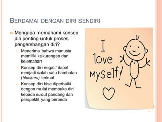 BERDAMAI DENGAN DIRI SENDIRI
 Mengapa memahami konsep
diri penting untuk proses
pengembangan diri?
Menerima bahwa manusia
memiliki kekurangan dan
kelemahan
Konsep diri negatif dapat
menjadi salah satu hambatan
(blockers) terkuat
Konsep diri bisa diperbaiki
dengan mulai membuka diri
kepada sudut pandang dan
perspektif yang berbeda
 