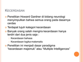 KECERDASAN
 Penelitian Howard Gardner di bidang neurologi
menyimpulkan bahwa semua orang pada dasarnya
cerdas
 Terdapat tujuh kategori kecerdasan
 Banyak orang salah mengira kecerdasan hanya
terdiri dari dua jenis saja :
Kecerdasan bahasa
Kecerdasan logika-matematis
 Penelitian ini menjadi dasar paradigma
“kecerdasan majemuk” atau “Multiple Intelligences”
 