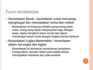 TUJUH KECERDASAN
 Kecerdasan Musik : kecerdasan untuk menyerap,
menghargai dan menciptakan irama dan melodi
Kecerdasan ini biasanya dimiliki orang-orang peka
nada, orang yang dapat menyanyikan lagu dengan
tepat, dapat mengikuti irama musik dan dapat
mendengar karya musik dengan tingkat akurasi tertentu
 Kecerdasan Logika Matematika : kecerdasan
dalam hal angka dan logika
Kecerdasan ini termasuk kemampuan penalaran,
mengurutkan, berpikir dalam pola sebab akibat,
menciptakan hipotesis dan pola numerik
 