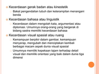  Kecerdasan gerak badan atau kinestetik
Bakat pengendalian tubuh dan keterampilan menangani
benda
 Kecerdasan bahasa atau linguistik
Kecerdasan dalam mengolah kata, argumentasi atau
diplomasi. Umumnya orang-orang yang bergerak di
bidang sastra memiliki kecerdasan bahasa
 Kecerdasan visual spasial atau ruang
Kemampuan berpikir dalam gambar, kemampuan
menyerap, mengubah dan menciptakan kembali
berbagai macam aspek dunia visual spasial
Umumnya memiliki kepekaan tajam terhadap detail
visual dan memiliki orientasi yang baik dalam dunia tiga
dimensi
 