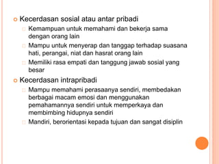  Kecerdasan sosial atau antar pribadi
Kemampuan untuk memahami dan bekerja sama
dengan orang lain
Mampu untuk menyerap dan tanggap terhadap suasana
hati, perangai, niat dan hasrat orang lain
Memiliki rasa empati dan tanggung jawab sosial yang
besar
 Kecerdasan intrapribadi
Mampu memahami perasaanya sendiri, membedakan
berbagai macam emosi dan menggunakan
pemahamannya sendiri untuk memperkaya dan
membimbing hidupnya sendiri
Mandiri, berorientasi kepada tujuan dan sangat disiplin
 