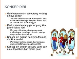 KONSEP DIRI
 Gambaran umum seseorang tentang
dirinya sendiri
Secara sederhananya, konsep diri bisa
diibaratkan sebagai sebuah album foto
 Jamak dan tidak tunggal
 Kesimpulan tentang peran yang kita
jalani setiap hari
Konsep diri sebagai seorang anak,
mahasiswa, pasangan, teman, warga
negara dan sebagainya
 Konsep diri adalah penilaian tentang
diri kita sendiri
Penilaian tentang sikap, kemampuan
dan pengetahuan yang kita miliki
 Konsep diri adalah sesuatu yang cair
atau dapat berubah setiap saat
 