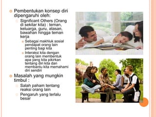 Pembentukan konsep diri
dipengaruhi oleh:
Significant Others (Orang
di sekitar kita) : teman,
keluarga, guru, atasan,
bawahan hingga teman
kerja
 Sebagai makhluk sosial
pendapat orang lain
penting bagi kita
 Interaksi kita dengan
orang lain membentuk
apa yang kita pikirkan
tentang diri kita dan
membantu kita memahami
diri sendiri
 Masalah yang mungkin
timbul :
Salah paham tentang
reaksi orang lain
Pengaruh yang terlalu
besar
 