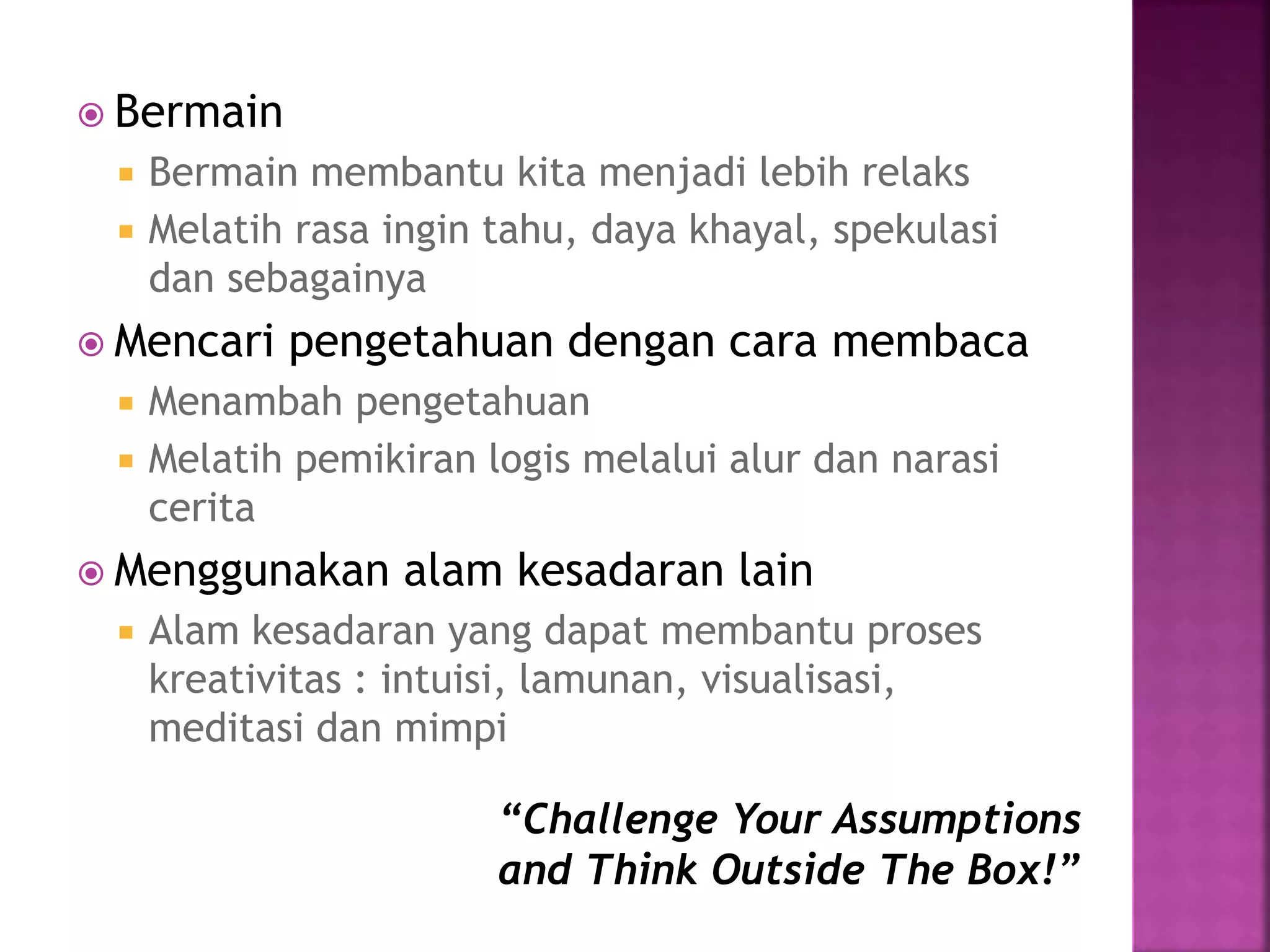  Bermain
 Bermain membantu kita menjadi lebih relaks
 Melatih rasa ingin tahu, daya khayal, spekulasi
dan sebagainya
 Mencari pengetahuan dengan cara membaca
 Menambah pengetahuan
 Melatih pemikiran logis melalui alur dan narasi
cerita
 Menggunakan alam kesadaran lain
 Alam kesadaran yang dapat membantu proses
kreativitas : intuisi, lamunan, visualisasi,
meditasi dan mimpi
“Challenge Your Assumptions
and Think Outside The Box!”
 