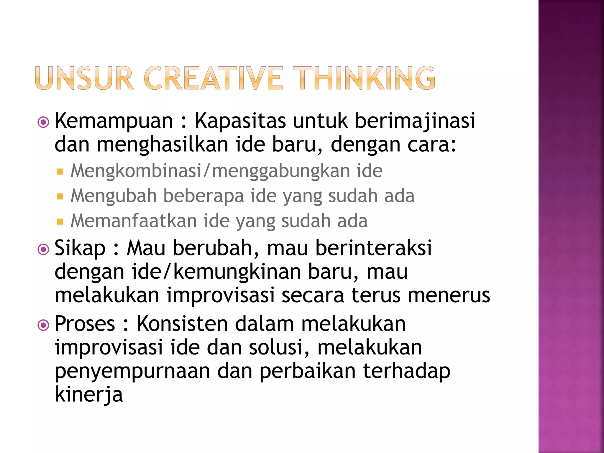  Kemampuan : Kapasitas untuk berimajinasi
dan menghasilkan ide baru, dengan cara:
 Mengkombinasi/menggabungkan ide
 Mengubah beberapa ide yang sudah ada
 Memanfaatkan ide yang sudah ada
 Sikap : Mau berubah, mau berinteraksi
dengan ide/kemungkinan baru, mau
melakukan improvisasi secara terus menerus
 Proses : Konsisten dalam melakukan
improvisasi ide dan solusi, melakukan
penyempurnaan dan perbaikan terhadap
kinerja
 