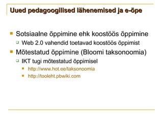 Uued pedagoogilised lähenemised ja e-õpe Sotsiaalne õppimine ehk koostöös õppimine Web 2.0 vahendid toetavad koostöös õppimist Mõtestatud õppimine (Bloomi taksonoomia) IKT tugi mõtestatud õppimisel http://www.hot.ee/taksonoomia   http://tooleht.pbwiki.com   