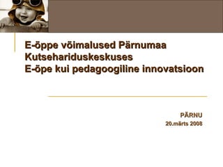 E-õppe võimalused Pärnumaa Kutsehariduskeskuses E-õpe kui pedagoogiline innovatsioon PÄRNU 20.märts 2008 