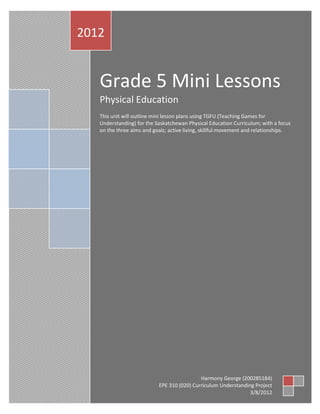 2012


   Grade 5 Mini Lessons
   Physical Education
   This unit will outline mini lesson plans using TGFU (Teaching Games for
   Understanding) for the Saskatchewan Physical Education Curriculum; with a focus
   on the three aims and goals; active living, skillful movement and relationships.




                                            Harmony George (200285184)
                           EPE 310 (020) Curriculum Understanding Project
                                                                3/8/2012
 