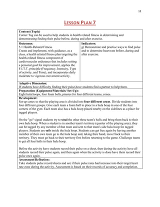 12



                                      LESSON PLAN 7
Content (Topic)
Corner Tag can be used to help students in health related fitness in determining and
demonstrating finding their pulse before, during and after exercise.
Outcomes:                                            Indicators:
5.1 Health-Related Fitness                           g) Demonstrate and practise ways to find pulse
Create and implement, with guidance, as a            and to determine heart rate before, during and
class, a health related fitness plan targeting the   after exercise.
health-related fitness component of
cardiovascular endurance that includes setting
a personal goal for improvement, applies the
F.I.T.T. principle (Frequency, Intensity, Type
of activity, and Time), and incorporates daily
moderate to vigorous movement activity.

Adaptive Dimension:
If students have difficulty finding their pulse,have students find a partner to help them.
Preparation (Equipment/Materials/ Set-Up):
Eight hula hoops, four foam balls, pinnies for four different teams, cones.
Development:
Set up cones so that the playing area is divided into four different areas. Divide students into
four different groups. Give each team a foam ball to place in a hula hoop in one of the four
corners of the gym. Each team also has a hula hoop placed nearby on the sidelines as a place for
tagged players.

On the "go" signal students try to steal the other three team's balls and bring them back to their
own hula hoop. When a student is in another team's territory (quarter of the playing area), they
can be tagged by any member of that team and sent to that team's side hula hoop for tagged
players. Students are safe inside the hula hoop. Students can get free again by having another
member of their own team go to the hula hoop and, taking their hand, move back to their
territory. They must go back to their territory first before returning to the game. Challenge teams
to get all four balls in their hula hoop.

Before the activity have students record their pulse on a sheet, then during the activity have all
students record their pulse again, and then again when the activity is done have them record their
pulse once again.
Assessment/Reflection:
Take students pulse record sheets and see if their pulse rates had increase into their target heart
rate zone during the activity. Assessment is based on their records of accuracy and completion.
 