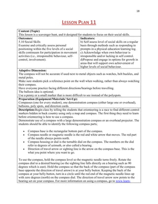 18



                                    LESSON PLAN 11
Content (Topic)
This lesson is a scavenger hunt, and it designed for students to focus on their social skills.
Outcomes:                                          Indicators:
5.10 Social Skills                                 b) Self assess level of social skills on a regular
Examine and critically assess personal             basis through methods such as responding to
positioning within the five levels of a social     prompts in a physical education learning log.
skills continuum for participation in movement c) Acknowledge when own behaviour is
activities (i.e., irresponsible behaviour, self-   irresponsible and/or lacking in self control.
control, involvement).                             d)Propose and engage in options for growth in
                                                   areas that will support own achievement of
                                                   higher levels of social behaviour.
Adaptive Dimension:
The compass will not be accurate if used next to metal objects such as watches, belt buckles, and
metal poles.
Make sure students pick a reference point on the wall when walking, rather than always watching
their compass.
Have everyone practice facing different directions/bearings before travelling.
The balloon idea is optional.
Use a penny or a small marker that is more difficult to see instead of the polyspots.
Preparation (Equipment/Materials/ Set-Up):
Compasses (one for every student), one demonstration compass (either large one or overhead),
balloons, poly spots, and direction cards.
Description:Begin class by telling the students that orienteering is a race to find different control
markers hidden in back country using only a map and compass. The first thing they need to learn
before orienteering is how to use a compass.
Demonstrate use of a compass with a large demonstration compass or an overhead projector. The
students should be able to identify the following compass parts;

       Compass base is the rectangular bottom part of the compass.
       Compass needle or magnetic needle is the red and white arrow that moves. The red part
       of the needle always points north.
       Compass housing or dial is the turnable dial on the compass. The numbers on the dial
       refer to degrees of azimuth, or also called a bearing.
       Direction of travel arrow or sighting line is the arrow on the compass base. This is the
       what you point where you want to go.

To use the compass, hold the compass level so the magnetic needle turns freely. Rotate the
compass dial to a desired bearing (so the sighting line falls directly on a bearing such as 90
degrees which is east). Hold the compass so that the back of the compass (part of the compass
base opposite the direction of travel arrow) is at your belly button. Keeping the back of the
compass at your belly button, turn in a circle until the red end of the magnetic needle lines up
with zero degrees (north) on the compass dial. The direction of travel arrow now points to the
bearing set on your compass. For more information on using a compass, go to www.learn-
 
