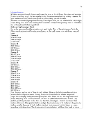 19


orienteering.org/.
Walk the students through the cues and repeat the steps to face different directions and bearings.
Practice travelling at specific bearings by setting the compass to a bearing, picking a spot on the
gym wall that the directional arrow points to, and walking towards that spot.
After the students have grasped the reading of a compass then you can start them on a Scavenger
Hunt. If they need more time learning how to read the compass then you may want to come back
the next day to do the Scavenger Hunt.
Orienteering Scavenger Hunt
Set up the scavenger hunt by spreading poly spots on the floor of the activity area. Write the
following directions on different scraps of paper so that each course is on a different piece of
paper:
Course 1
120°-10 Steps
240°-10 Steps
0°-10 Steps
Course 2
300°-8 Steps
60°-8 Steps
180°-8 Steps
Course 3
90°-12 Steps
180°-12 Steps
270°-12 Steps
0°-12 Steps
Course 4
90°-6 Steps
180°-8 Steps
330°-10 Steps
Course 5
130°-3 Steps
220°-4 Steps
310°-6 Steps
100°-5 Steps
Course 6
110°-6 Steps
200°-8 Steps
290°-12 Steps
80°-10 Steps
Fold the paper and put one of these in each balloon. Blow up the balloons and spread them
around outside of general space. Putting the course directions in the balloon is optional.
Begin the activity by having students spilt up into pairs. Stress the fact that they never travel
alone! They may be in a team of three if you have an odd number of students in class. One
partner goes to a poly spot on the floor and the other partner gets a balloon and meets their
partner at the spot. They pop the balloon and get the directions out of it. Make sure they pick the
balloon up after they pop it. Each student uses their own compass, but they travel as a team
according to the directions. The directions on the sheet of paper will lead them back to where
 