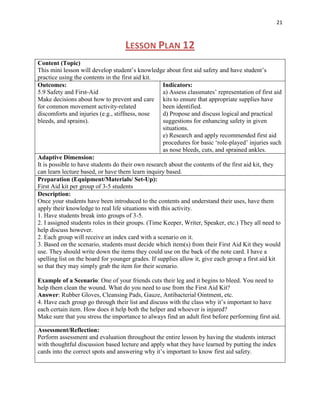 21



                                    LESSON PLAN 12
Content (Topic)
This mini lesson will develop student‟s knowledge about first aid safety and have student‟s
practice using the contents in the first aid kit.
Outcomes:                                           Indicators:
5.9 Safety and First-Aid                            a) Assess classmates‟ representation of first aid
Make decisions about how to prevent and care kits to ensure that appropriate supplies have
for common movement activity-related                been identified.
discomforts and injuries (e.g., stiffness, nose     d) Propose and discuss logical and practical
bleeds, and sprains).                               suggestions for enhancing safety in given
                                                    situations.
                                                    e) Research and apply recommended first aid
                                                    procedures for basic „role-played‟ injuries such
                                                    as nose bleeds, cuts, and sprained ankles.
Adaptive Dimension:
It is possible to have students do their own research about the contents of the first aid kit, they
can learn lecture based, or have them learn inquiry based.
Preparation (Equipment/Materials/ Set-Up):
First Aid kit per group of 3-5 students
Description:
Once your students have been introduced to the contents and understand their uses, have them
apply their knowledge to real life situations with this activity.
1. Have students break into groups of 3-5.
2. I assigned students roles in their groups. (Time Keeper, Writer, Speaker, etc.) They all need to
help discuss however.
2. Each group will receive an index card with a scenario on it.
3. Based on the scenario, students must decide which item(s) from their First Aid Kit they would
use. They should write down the items they could use on the back of the note card. I have a
spelling list on the board for younger grades. If supplies allow it, give each group a first aid kit
so that they may simply grab the item for their scenario.

Example of a Scenario: One of your friends cuts their leg and it begins to bleed. You need to
help them clean the wound. What do you need to use from the First Aid Kit?
Answer: Rubber Gloves, Cleansing Pads, Gauze, Antibacterial Ointment, etc.
4. Have each group go through their list and discuss with the class why it‟s important to have
each certain item. How does it help both the helper and whoever is injured?
Make sure that you stress the importance to always find an adult first before performing first aid.

Assessment/Reflection:
Perform assessment and evaluation throughout the entire lesson by having the students interact
with thoughtful discussion based lecture and apply what they have learned by putting the index
cards into the correct spots and answering why it‟s important to know first aid safety.
 