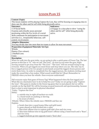 24



                                   LESSON PLAN 15
Content (Topic)
This lesson students will be playing Capture the Lion, they will be focusing on engaging class to
show care for others and for self while being physically active.
Outcomes:                                         Indicators:
5.10 Social Skills                                e) Engage in a class plan to show “caring for
Examine and critically assess personal            others and for self” while being physically
positioning within the five levels of a social    active.
skills continuum for participation in movement
activities (i.e., irresponsible behaviour, self-
control, involvement).
Adaptive Dimension:
You may divide class into more than two teams to allow for more movement.
Preparation (Equipment/Materials/ Set-Up):
Whistle
Pinnies (Two colours)
2 Stuffed Lions
Cones
Description:
When we walk into the gym today, we are going to play a quick game of Freeze Tag. The last
person in this line is “It,” who we call “The Lion”. As soon as you enter the gym, begin
moving around to get away from the “The Lion”. “The Lion” will run around trying to tag
everyone. When you get tagged you must freeze and stop where you are. The only way to
free a tagged person is for two people to join hands around the tagged, frozen person and
circle them twice. In order to completely free the tagged person, the students circling must
make the sound that a lion makes. What sound would that be? (Roar) Remember to
FREEZE when you hear the whistle. Does everyone understand?

Did everyone enjoy that game of Freeze Tag? What happened when the lion tagged you?
What did you classmates have to do to help free you? Today we are going to play “Capture
the Lion”. This game is similar to the freeze tag game that we just played, but we will be
outside on the big field! We will be focusing on good teamwork and sportsmanship, because
that is what is most important in physical education!
 Today: “Capture the Lion”
Safety:
        a. outside-stay in sight of teachers-no roads
        b. 2 hand touch-no pushing or shoving
        c. be aware of others
 Whistle: When I blow the whistle once: FREEZE and face me
Explain:
        a. break class into 2 equal teams (blue and gold team)
        b. game played on field divided into 2 sides
        c. blue team offense tries to capture gold side’s lion and vice versa
        d. blue team defense tries to tag gold team’s offense using 2 hand touch and a “Roar”,
        and vice versa
        e. tagged students go into opposite team’s “lion’s den”
 