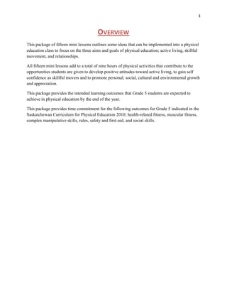 3



                                        OVERVIEW
This package of fifteen mini lessons outlines some ideas that can be implemented into a physical
education class to focus on the three aims and goals of physical education; active living, skillful
movement, and relationships.

All fifteen mini lessons add to a total of nine hours of physical activities that contribute to the
opportunities students are given to develop positive attitudes toward active living, to gain self
confidence as skillful movers and to promote personal, social, cultural and environmental growth
and appreciation.

This package provides the intended learning outcomes that Grade 5 students are expected to
achieve in physical education by the end of the year.

This package provides time commitment for the following outcomes for Grade 5 indicated in the
Saskatchewan Curriculum for Physical Education 2010; health-related fitness, muscular fitness,
complex manipulative skills, rules, safety and first-aid, and social skills.
 