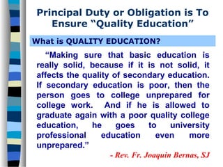 Principal Duty or Obligation is To
   Ensure “Quality Education”
What is QUALITY EDUCATION?
   “Making sure that basic education is
really solid, because if it is not solid, it
affects the quality of secondary education.
If secondary education is poor, then the
person goes to college unprepared for
college work. And if he is allowed to
graduate again with a poor quality college
education,    he     goes      to    university
professional     education       even     more
unprepared.”
                   - Rev. Fr. Joaquin Bernas, SJ
 