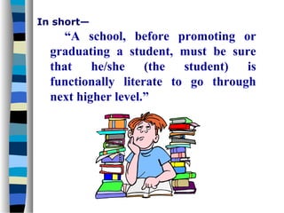 In short—
     “A school, before promoting or
  graduating a student, must be sure
  that    he/she    (the  student)  is
  functionally literate to go through
  next higher level.”
 
