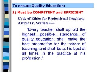 To ensure Quality Education:

1) Must be COMPETENT and EFFICIENT
  Code of Ethics for Professional Teachers,
  Article IV, Section 2—
       “Every teacher shall uphold the
    highest possible standards of
    quality education, shall make the
    best preparation for the career of
    teaching, and shall be at his best at
    all times in the practice of his
    profession.”
 