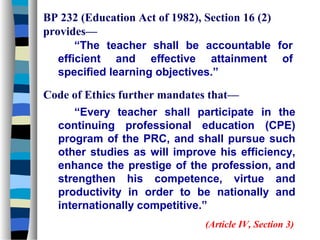 BP 232 (Education Act of 1982), Section 16 (2)
provides—
       “The teacher shall be accountable for
   efficient and effective attainment of
   specified learning objectives.”

Code of Ethics further mandates that—
     “Every teacher shall participate in the
  continuing professional education (CPE)
  program of the PRC, and shall pursue such
  other studies as will improve his efficiency,
  enhance the prestige of the profession, and
  strengthen his competence, virtue and
  productivity in order to be nationally and
  internationally competitive.”
                              (Article IV, Section 3)
 