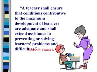 “A teacher shall ensure
that conditions contributive
to the maximum
development of learners
are adequate and shall
extend assistance in
preventing or solving
learners’ problems and
difficulties.”IV, Section 3)
        (Article
 