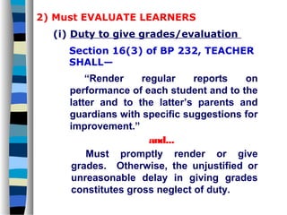 2) Must EVALUATE LEARNERS
  (i) Duty to give grades/evaluation
     Section 16(3) of BP 232, TEACHER
     SHALL—
         “Render    regular    reports   on
     performance of each student and to the
     latter and to the latter’s parents and
     guardians with specific suggestions for
     improvement.”
                      and...
         Must promptly render or give
     grades. Otherwise, the unjustified or
     unreasonable delay in giving grades
     constitutes gross neglect of duty.
 