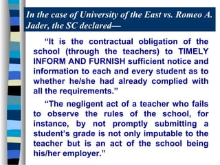 In the case of University of the East vs. Romeo A.
Jader, the SC declared—
     “It is the contractual obligation of the
 school (through the teachers) to TIMELY
 INFORM AND FURNISH sufficient notice and
 information to each and every student as to
 whether he/she had already complied with
 all the requirements.”
    “The negligent act of a teacher who fails
 to observe the rules of the school, for
 instance, by not promptly submitting a
 student’s grade is not only imputable to the
 teacher but is an act of the school being
 his/her employer.”
 