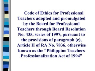 Code of Ethics for Professional
Teachers adopted and promulgated
   by the Board for Professional
Teachers through Board Resolution
No. 435, series of 1997, pursuant to
  the provisions of paragraph (e),
Article II of RA No. 7836, otherwise
known as the “Philippine Teachers
 Professionalization Act of 1994”
 