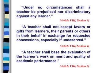 “Under no circumstances shall a
teacher be prejudiced nor discriminatory
against any learner.”
                         (Article VIII, Section 3)

   “A teacher shall not accept favors or
gifts from learners, their parents or others
in their behalf in exchange for requested
concessions, especially if undeserved.”
                         (Article VIII, Section 4)

   “A teacher shall base the evaluation of
the learner’s work on merit and quality of
academic performance.”
                         (Article VIII, Section 6)
 