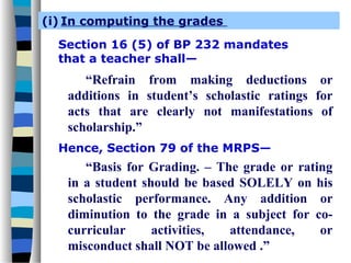 (i) In computing the grades

  Section 16 (5) of BP 232 mandates
  that a teacher shall—
      “Refrain from making deductions or
   additions in student’s scholastic ratings for
   acts that are clearly not manifestations of
   scholarship.”
  Hence, Section 79 of the MRPS—
      “Basis for Grading. – The grade or rating
   in a student should be based SOLELY on his
   scholastic performance. Any addition or
   diminution to the grade in a subject for co-
   curricular     activities, attendance,    or
   misconduct shall NOT be allowed .”
 