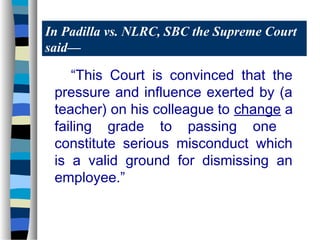 In Padilla vs. NLRC, SBC the Supreme Court
said—

    “This Court is convinced that the
 pressure and influence exerted by (a
 teacher) on his colleague to change a
 failing grade to passing one
 constitute serious misconduct which
 is a valid ground for dismissing an
 employee.”
 