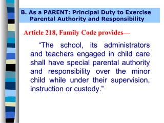 B. As a PARENT: Principal Duty to Exercise
   Parental Authority and Responsibility

Article 218, Family Code provides—
      “The school, its administrators
   and teachers engaged in child care
   shall have special parental authority
   and responsibility over the minor
   child while under their supervision,
   instruction or custody.”
 