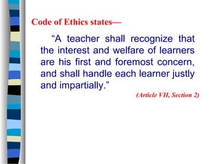 Code of Ethics states—
     “A teacher shall recognize that
  the interest and welfare of learners
  are his first and foremost concern,
  and shall handle each learner justly
  and impartially.”
                         (Article VII, Section 2)
 