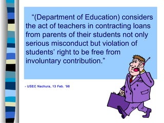 “(Department of Education) considers
the act of teachers in contracting loans
from parents of their students not only
serious misconduct but violation of
students’ right to be free from
involuntary contribution.”


- USEC Nachura, 13 Feb. ‘98
 
