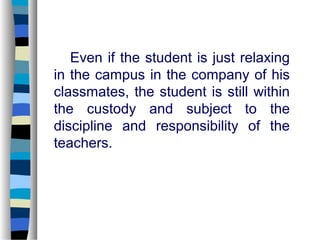 Even if the student is just relaxing
in the campus in the company of his
classmates, the student is still within
the custody and subject to the
discipline and responsibility of the
teachers.
 