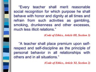 “Every teacher shall merit reasonable
social recognition for which purpose he shall
behave with honor and dignity at all times and
refrain from such activities as gambling,
smoking, drunkenness and other excesses,
much less illicit relations.”
                  (Code of Ethics, Article III, Section 3)

   “A teacher shall place premium upon self-
respect and self-discipline as the principle of
personal behavior in all relationships with
others and in all situations.”
                  (Code of Ethics, Article XI, Section 2)
 