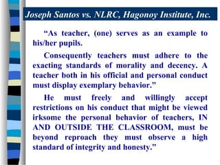 Joseph Santos vs. NLRC, Hagonoy Institute, Inc.
    “As teacher, (one) serves as an example to
 his/her pupils.
    Consequently teachers must adhere to the
 exacting standards of morality and decency. A
 teacher both in his official and personal conduct
 must display exemplary behavior.”
    He must freely and willingly accept
 restrictions on his conduct that might be viewed
 irksome the personal behavior of teachers, IN
 AND OUTSIDE THE CLASSROOM, must be
 beyond reproach they must observe a high
 standard of integrity and honesty.”
 