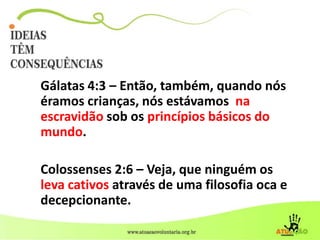 Gálatas 4:3 – Então, também, quando nós
éramos crianças, nós estávamos na
escravidão sob os princípios básicos do
mundo.
Colossenses 2:6 – Veja, que ninguém os
leva cativos através de uma filosofia oca e
decepcionante.
 