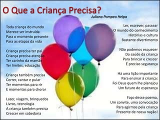 Toda criança do mundo
Merece ser instruída
Para o momento presente
Para as etapas da vida
Criança precisa ter pai
Criança precisa atenção
Ter carinho da mamãe
Ter limites, educação
Criança também precisa
Correr, cantar e pular
Ter momentos para rir
E momentos para chorar
Lazer, viagem, brinquedos
Livros, tecnologia
A criança também precisa
Crescer em sabedoria
Ler, escrever, passear
O mundo do conhecimento
Histórias e cultura
Bastante divertimento
Não podemos esquecer
Da saúde da criança
Para brincar e crescer
É preciso segurança
Há uma lição importante
Para ensinar à criança:
Foi Deus quem lhe planejou
Um futuro de esperança
Faço desse poema,
Um convite, uma convocação
Para agirmos pela criança
Presente de nossa nação!
O Que a Criança Precisa?Juliana Pompeo Helpa
 