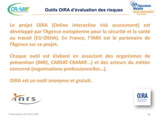 Outils OiRA d’évaluation des risques
Le projet OiRA (Online interactive risk assessment) est
développé par l’Agence européenne pour la sécurité et la santé
au travail (EU-OSHA). En France, l’INRS est le partenaire de
l’Agence sur ce projet.
Chaque outil est élaboré en associant des organismes de
prévention (INRS, CARSAT-CRAMIF…) et des acteurs du métier
concerné (organisations professionnelles…).
OiRA est un outil anonyme et gratuit.
49Présentation de l’outil OiRA
 