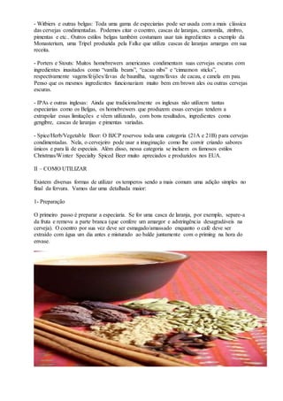- Witbiers e outras belgas: Toda uma gama de especiarias pode ser usada com a mais clássica
das cervejas condimentadas. Podemos citar o coentro, cascas de laranjas, camomila, zimbro,
pimentas e etc.. Outros estilos belgas também costumam usar tais ingredientes a exemplo da
Monasterium, uma Tripel produzida pela Falke que utiliza cascas de laranjas amargas em sua
receita.
- Porters e Stouts: Muitos homebrewers americanos condimentam suas cervejas escuras com
ingredientes inusitados como “vanilla beans”, “cacao nibs” e “cinnamon sticks”,
respectivamente vagens/feijões/favas de baunilha, vagens/favas de cacau, e canela em pau.
Penso que os mesmos ingredientes funcionariam muito bem em brown ales ou outras cervejas
escuras.
- IPAs e outras inglesas: Ainda que tradicionalmente os inglesas não utilizem tantas
especiarias como os Belgas, os homebrewers que produzem essas cervejas tendem a
extrapolar essas limitações e vêem utilizando, com bons resultados, ingredientes como
gengibre, cascas de laranjas e pimentas variadas.
- Spice/Herb/Vegetable Beer: O BJCP reservou toda uma categoria (21A e 21B) para cervejas
condimentadas. Nela, o cervejeiro pode usar a imaginação como lhe convir criando sabores
únicos e para lá de especiais. Além disso, nessa categoria se incluem os famosos estilos
Christmas/Winter Specialty Spiced Beer muito apreciados e produzidos nos EUA.
II – COMO UTILIZAR
Existem diversas formas de utilizar os temperos sendo a mais comum uma adição simples no
final da fervura. Vamos dar uma detalhada maior:
1- Preparação
O primeiro passo é preparar a especiaria. Se for uma casca de laranja, por exemplo, separe-a
da fruta e remova a parte branca (que confere um amargor e adstringência desagradáveis na
cerveja). O coentro por sua vez deve ser esmagado/amassado enquanto o café deve ser
extraído com água um dia antes e misturado ao balde juntamente com o priming na hora do
envase.
 