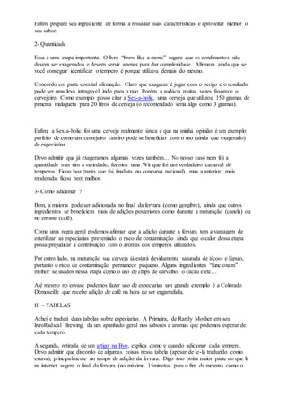Enfim prepare seu ingrediente de forma a ressaltar suas características e aproveitar melhor o
seu sabor.
2- Quantidade
Essa é uma etapa importante. O livro “brew like a monk” sugere que os condimentos não
devem ser exagerados e devem servir apenas para dar complexidade. Afirmam ainda que se
você conseguir identificar o tempero é porque utilizou demais do mesmo.
Concordo em parte com tal afirmação. Claro que exagerar é jogar com o perigo e o resultado
pode ser uma leva intragável indo para o ralo. Porém, a audácia muitas vezes favorece o
cervejeiro. Como exemplo posso citar a Sex-a-holic, uma cerveja que utilizou 150 gramas de
pimenta malagueta para 20 litros de cerveja (o recomendado seria algo como 3 gramas).
Enfim, a Sex-a-holic foi uma cerveja realmente única e que na minha opinião é um exemplo
perfeito de como um cervejeiro caseiro pode se beneficiar com o uso (ainda que exagerado)
de especiarias
Devo admitir que já exageramos algumas vezes também… No nosso caso nem foi a
quantidade mas sim a variedade, fizemos uma Wit que foi um verdadeiro carnaval de
temperos. Ficou boa (tanto que foi finalista no concurso nacional), mas a anterior, mais
moderada, ficou bem melhor.
3- Como adicionar ?
Bem, a maioria pode ser adicionada no final da fervura (como gengibre), ainda que outros
ingredientes se beneficiem mais de adições posteriores como durante a maturação (canela) ou
no envase (café).
Como uma regra geral podemos afirmar que a adição durante a fervura tem a vantagem de
esterilizar as especiarias prevenindo o risco de contaminação ainda que o calor dessa etapa
possa prejudicar a contribuição com o aromas dos temperos utilizados.
Por outro lado, na maturação sua cerveja já estará devidamente saturada de álcool e lúpulo,
portanto o risco de contaminação permanece pequeno. Alguns ingredientes “funcionam”
melhor se usados nessa etapa como o uso de chips de carvalho, o cacau e etc…
Até mesmo no envase podemos fazer uso de especiarias um grande exemplo é a Colorado
Demoseille que recebe adição de café na hora de ser engarrafada.
III – TABELAS
Achei e traduzi duas tabelas sobre especiarias. A Primeira, de Randy Mosher em seu
livroRadical Brewing, da um apanhado geral nos sabores e aromas que podemos esperar de
cada tempero.
A segunda, retirada de um artigo na Byo, explica como e quando adicionar cada tempero.
Devo admitir que discordo de algumas coisas nessa tabela (apesar de te-la traduzido como
estava), principalmente no tempo de adição da fervura. Digo isso poisa maior parte do que li
na internet sugere o final da fervura (no máximo 15minutos para o fim da mesma) como o
 