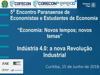 5⁰ Encontro Paranaense de
Economistas e Estudantes de Economia
“Economia: Novos tempos; novos
temas”
Indústria 4.0: a nova Revolução
Industrial
Curitiba, 15 de Junho de 2018
 