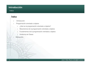 Introducción	
Javier Vélez Reyes jvelez@lsi.uned.es1 - 2
Índice	
Índice	
›  Introducción
›  Programación orientada a objetos
›  ¿Qué es la programación orientada a objetos?
›  Mecanismos de la programación orientada a objetos
›  Fundamentos de la programación orientada a objetos
›  Anatomía de Clases
›  Bibliografía
 