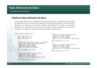 Tipos	Abstractos	de	Datos	
Javier Vélez Reyes jvelez@lsi.uned.es4 - 17
Tipos	abstractos	de	datos	
Diseño	de	8pos	abstractos	de	datos	
Como	puede	apreciarse	en	el	diagrama	UML	de	clases	anterior,	cada	abstracción	de	datos	
se	representa	por	una	interfaz	que	especializa	las	capacidades	generales	de	una	colección	
abstracta.	 A	 lo	 largo	 de	 los	 siguientes	 capítulos	 describiremos	 en	 detalle	 los	 contenidos		
especíﬁcos	 de	 cada	 interfaz	 en	 relación	 a	 cada	 tema.	 Ahora	 presentamos	 las	 interfaces	
comunes	de	la	asignatura,	Collec6onIF,	SetIF,	IteratorIF	y	ComparatorIF		
public	interface	ComparatorIF<T>	
{	
				public	static	int	LT	=	-1;	
				public	static	int	EQ	=	0;	
				public	static	int	GT	=	1;	
					
				/**	
					*	Compara	dos	elementos	para	indicar	si	el	primero	es	
					*	menor,	igual	o	mayor	que	el	segundo	elemento.	
					*	@param	e1	el	primer		elemento.	
					*	@param	e2	el	segundo	elemento.	
					*	@return	el	orden	de	los	elementos.		
					*/	
				public	int	compare	(T	e1,	T	e2);	
					
				/**	
					*	Indica	si	un	elemento	es	menor	que	otro.		
					*	@param	e1	el	primer		elemento.	
					*	@param	e2	el	segundo	elemento.	
					*	@return	true		si	un	elemento	es	menor	que	otro.	
					*/	
				public	boolean	lt	(T	e1,	T	e2);	
				/**	
					*	Indica	si	un	elemento	es	igual	que	otro.		
					*	@param	e1	el	primer		elemento.	
					*	@param	e2	el	segundo	elemento.	
					*	@return	true		si	un	elemento	es	igual	que	otro.	
					*/	
				public	boolean	eq	(T	e1,	T	e2);	
					
				/**	
					*	Indica	si	un	elemento	es	mayor	que	otro.		
					*	@param	e1	el	primer		elemento.	
					*	@param	e2	el	segundo	elemento.	
					*	@return	true		si	un	elemento	es	mayor	que	otro.	
					*/	
				public	boolean	gt	(T	e1,	T	e2);	
}	
 