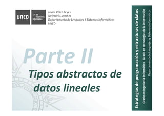 Javier	Vélez	Reyes	
jvelez@lsi.uned.es	
Departamento	de	Lenguajes	Y	Sistemas	InformáAcos	
UNED	
Estrategias	de	programación	y	estructuras	de	datos	
Grado	en	Ingeniería	Informá8ca	.	Grado	en	tecnologías	de	la	información	
Departamento	de	Lenguajes	y	Sistemas	informá6cos	
Parte	II	
Tipos	abstractos	de	
datos	lineales	
 