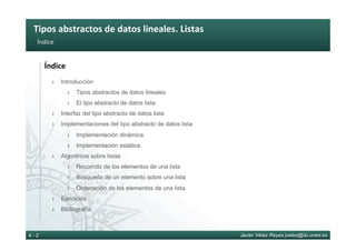 Tipos	abstractos	de	datos	lineales.	Listas	
Javier Vélez Reyes jvelez@lsi.uned.es4 - 2
Índice	
Índice	
›  Introducción
›  Tipos abstractos de datos lineales
›  El tipo abstracto de datos lista
›  Interfaz del tipo abstracto de datos lista
›  Implementaciones del tipo abstracto de datos lista
›  Implementación dinámica
›  Implementación estática
›  Algoritmos sobre listas
›  Recorrido de los elementos de una lista
›  Búsqueda de un elemento sobre una lista
›  Ordenación de los elementos de una lista
›  Ejercicios
›  Bibliografía
 