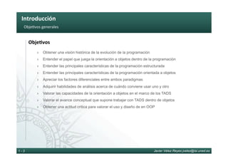 Introducción	
Javier Vélez Reyes jvelez@lsi.uned.es1 - 3
Obje6vos	generales	
Obje8vos	
›  Obtener una visión histórica de la evolución de la programación
›  Entender el papel que juega la orientación a objetos dentro de la programación
›  Entender las principales características de la programación estructurada
›  Entender las principales características de la programación orientada a objetos
›  Apreciar los factores diferenciales entre ambos paradigmas
›  Adquirir habilidades de análisis acerca de cuándo conviene usar uno y otro
›  Valorar las capacidades de la orientación a objetos en el marco de los TADS
›  Valorar el avance conceptual que supone trabajar con TADS dentro de objetos
›  Obtener una actitud critica para valorar el uso y diseño de en OOP
 